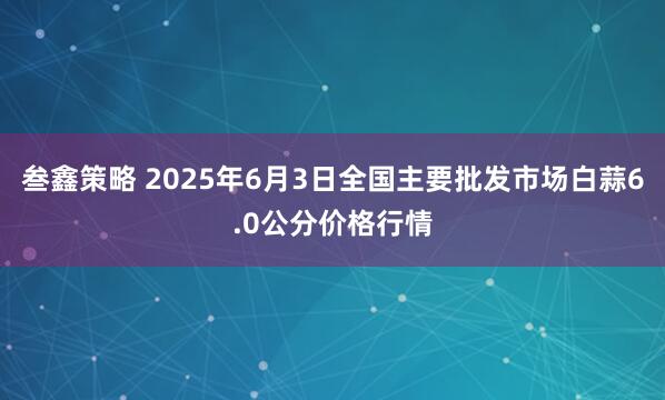 叁鑫策略 2025年6月3日全国主要批发市场白蒜6.0公分价格行情