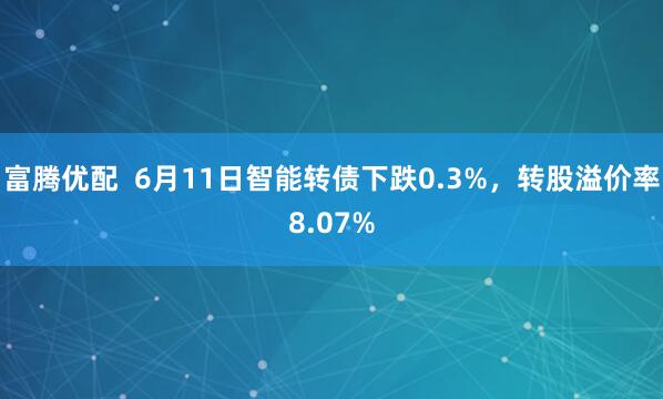 富腾优配  6月11日智能转债下跌0.3%，转股溢价率8.07%