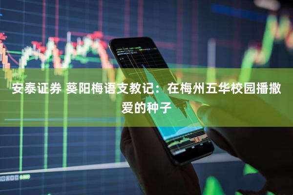 安泰证券 葵阳梅语支教记：在梅州五华校园播撒爱的种子