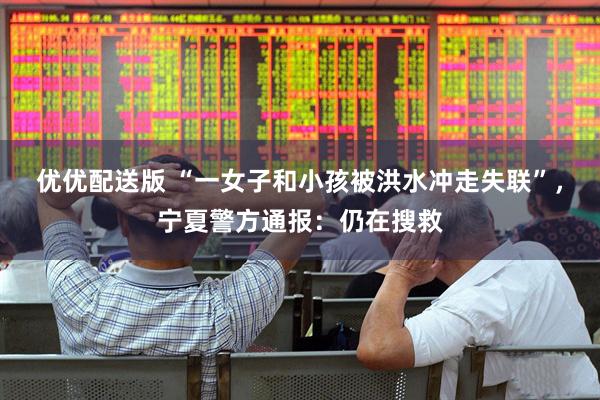 优优配送版 “一女子和小孩被洪水冲走失联”，宁夏警方通报：仍在搜救