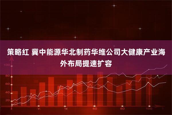 策略红 冀中能源华北制药华维公司大健康产业海外布局提速扩容