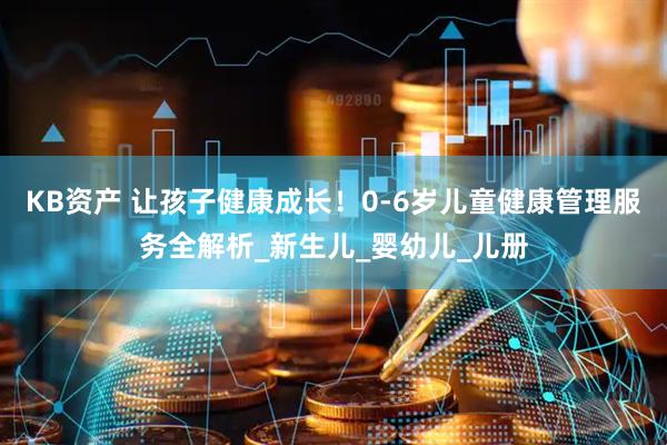 KB资产 让孩子健康成长！0-6岁儿童健康管理服务全解析_新生儿_婴幼儿_儿册
