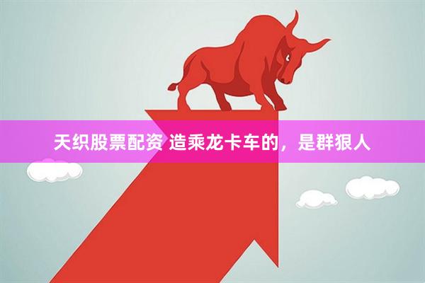 天织股票配资 造乘龙卡车的，是群狠人