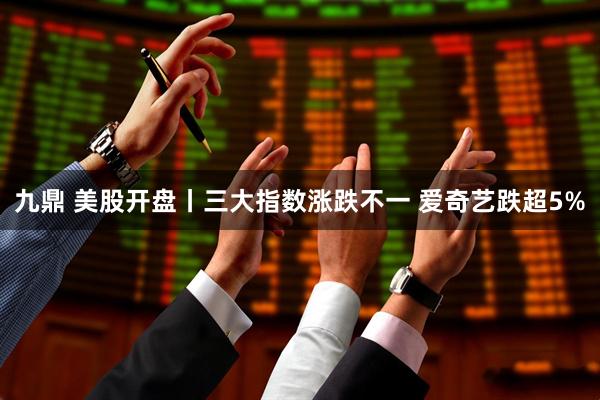 九鼎 美股开盘丨三大指数涨跌不一 爱奇艺跌超5%