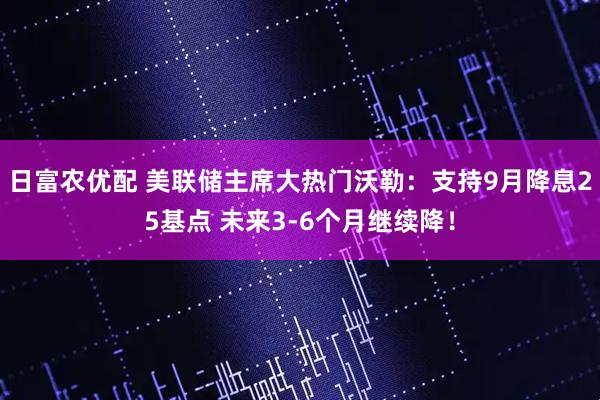 日富农优配 美联储主席大热门沃勒：支持9月降息25基点 未来3-6个月继续降！