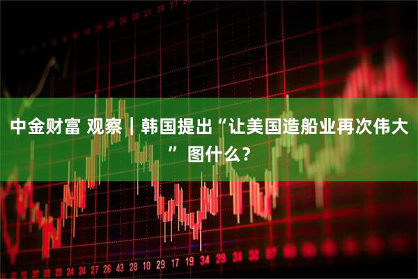 中金财富 观察｜韩国提出“让美国造船业再次伟大” 图什么？