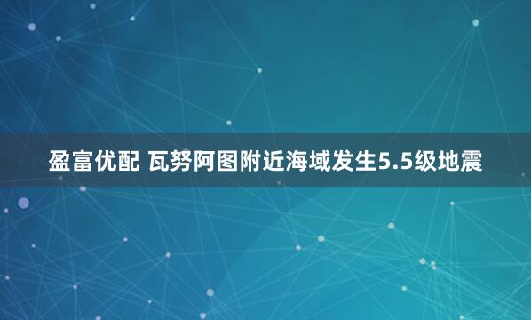 盈富优配 瓦努阿图附近海域发生5.5级地震