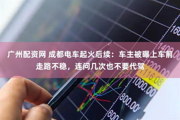 广州配资网 成都电车起火后续：车主被曝上车前走路不稳，连问几次也不要代驾