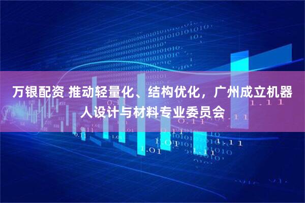 万银配资 推动轻量化、结构优化，广州成立机器人设计与材料专业委员会