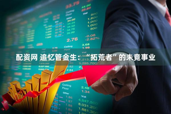 配资网 追忆管金生：“拓荒者”的未竟事业