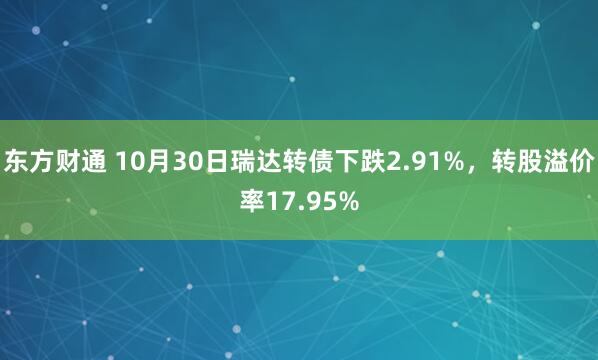 东方财通 10月30日瑞达转债下跌2.91%，转股溢价率17.95%