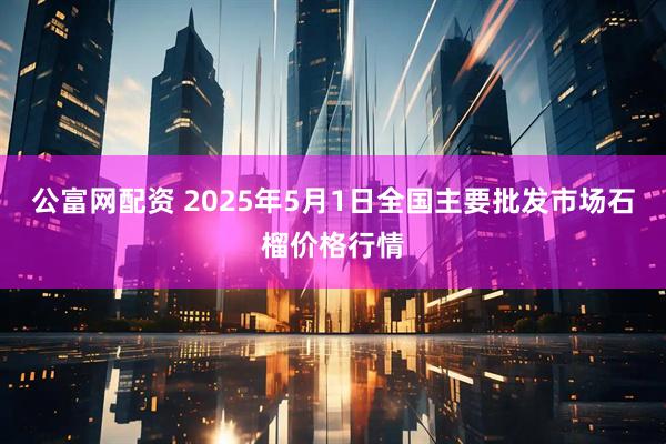 公富网配资 2025年5月1日全国主要批发市场石榴价格行情