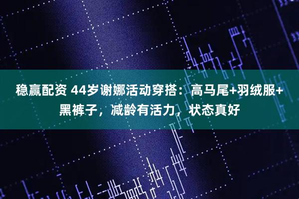 稳赢配资 44岁谢娜活动穿搭：高马尾+羽绒服+黑裤子，减龄有活力，状态真好