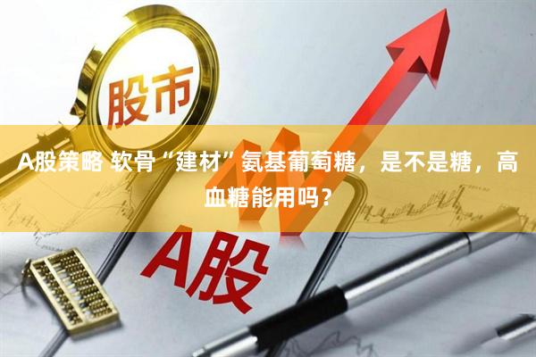A股策略 软骨“建材”氨基葡萄糖，是不是糖，高血糖能用吗？