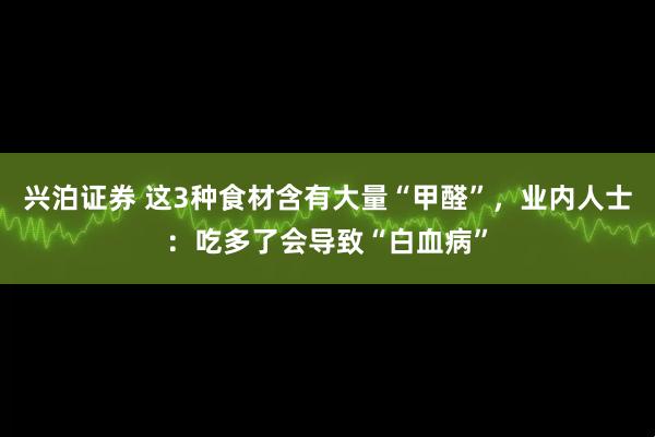 兴泊证券 这3种食材含有大量“甲醛”，业内人士：吃多了会导致“白血病”
