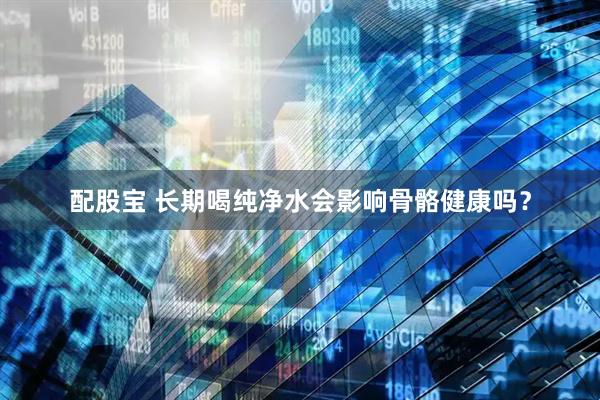 配股宝 长期喝纯净水会影响骨骼健康吗？