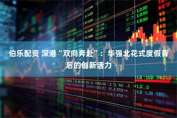 伯乐配资 深港“双向奔赴”：华强北花式度假背后的创新活力