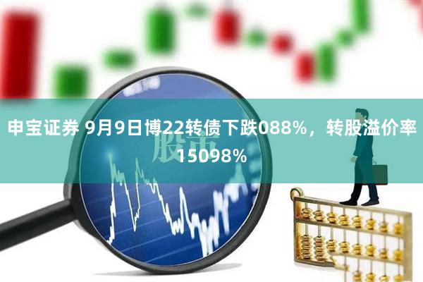 申宝证券 9月9日博22转债下跌088%，转股溢价率15098%