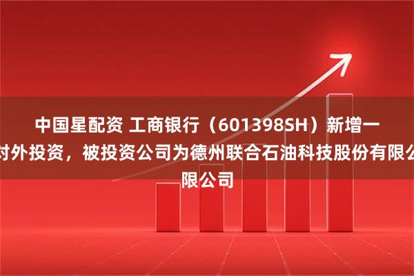 中国星配资 工商银行（601398SH）新增一起对外投资，被投资公司为德州联合石油科技股份有限公司