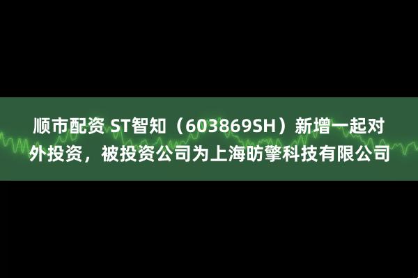 顺市配资 ST智知（603869SH）新增一起对外投资，被投资公司为上海昉擎科技有限公司