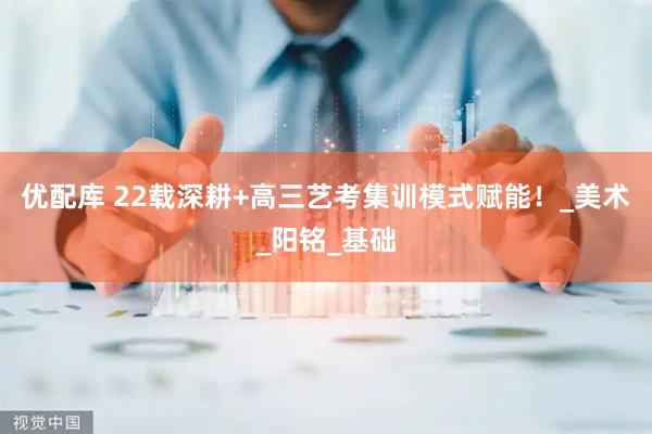 优配库 22载深耕+高三艺考集训模式赋能！_美术_阳铭_基础