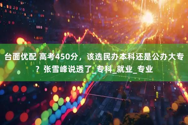 台面优配 高考450分，该选民办本科还是公办大专？张雪峰说透了_专科_就业_专业