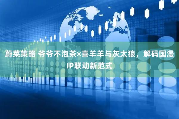 蔚莱策略 爷爷不泡茶×喜羊羊与灰太狼，解码国漫IP联动新范式